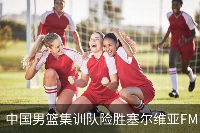 中国男篮集训队险胜塞尔维亚FMP，四人可征战世预赛，不包括崔永熙